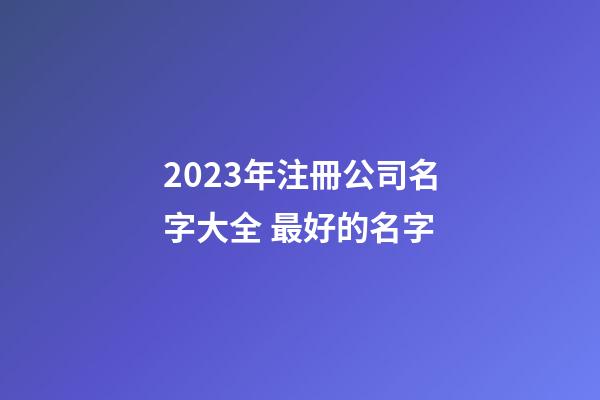 2023年注冊公司名字大全 最好的名字-第1張-公司起名-玄機派